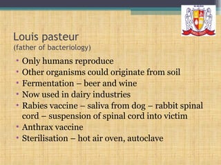 Louis pasteur
(father of bacteriology)

•
•
•
•
•

Only humans reproduce
Other organisms could originate from soil
Fermentation – beer and wine
Now used in dairy industries
Rabies vaccine – saliva from dog – rabbit spinal
cord – suspension of spinal cord into victim
• Anthrax vaccine
• Sterilisation – hot air oven, autoclave

 