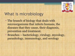 What is microbiology
• The branch of biology that deals with
microorganisms that infects humans, the
diseases that they cause, their diagnosis,
prevention and treatment.
• Branches – bacteriology, virulogy, mycology,
parasitology, immunology, and serology

 