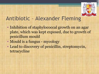Antibiotic – Alexander Fleming
• Inhibition of staphylococcal growth on an agar
plate, which was kept exposed, due to growth of
penicillum mould
• Mould is a fungus - mycology
• Lead to discovery of penicillin, streptomycin,
tetracycline

 