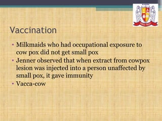 Vaccination
• Milkmaids who had occupational exposure to
cow pox did not get small pox
• Jenner observed that when extract from cowpox
lesion was injected into a person unaffected by
small pox, it gave immunity
• Vacca-cow

 