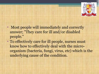 • Most people will immediately and correctly
answer; "They care for ill and/or disabled
people."
• To effectively care for ill people, nurses must
know how to effectively deal with the microorganism (bacteria, fungi, virus, etc) which is the
underlying cause of the condition.

 