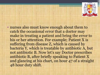 • nurses also must know enough about them to
catch the occasional error that a doctor may
make in treating a patient and bring the error to
his or her attention. For example; Patient X is
suffering from disease Z, which is caused by
bacteria Y, which is treatable by antibiotic A, but
not antibiotic B. Now let's say Doctor prescribes
antibiotic B, after briefly speaking to Patient X
and glancing at his chart, on hour 47 of a straight
48 hour duty shift.

 