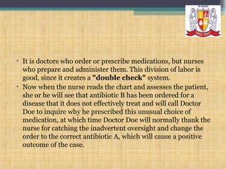 • It is doctors who order or prescribe medications, but nurses
who prepare and administer them. This division of labor is
good, since it creates a "double check" system.
• Now when the nurse reads the chart and assesses the patient,
she or he will see that antibiotic B has been ordered for a
disease that it does not effectively treat and will call Doctor
Doe to inquire why he prescribed this unusual choice of
medication, at which time Doctor Doe will normally thank the
nurse for catching the inadvertent oversight and change the
order to the correct antibiotic A, which will cause a positive
outcome of the case.

 