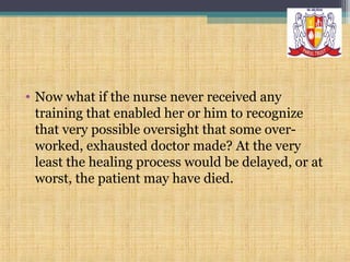 • Now what if the nurse never received any
training that enabled her or him to recognize
that very possible oversight that some overworked, exhausted doctor made? At the very
least the healing process would be delayed, or at
worst, the patient may have died.

 