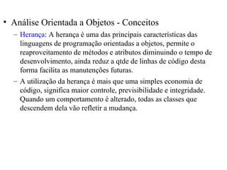 • Análise Orientada a Objetos - Conceitos 
– Herança: A herança é uma das principais características das 
linguagens de programação orientadas a objetos, permite o 
reaproveitamento de métodos e atributos diminuindo o tempo de 
desenvolvimento, ainda reduz a qtde de linhas de código desta 
forma facilita as manutenções futuras. 
– A utilização da herança é mais que uma simples economia de 
código, significa maior controle, previsibilidade e integridade. 
Quando um comportamento é alterado, todas as classes que 
descendem dela vão refletir a mudança. 
 