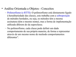 • Análise Orientada a Objetos - Conceitos 
– Polimorfismo (e RTTI): O polimorfismo está diretamente ligado 
à hereditariedade das classes, este trabalha com a sobreposição 
de métodos herdados, ou seja, os métodos têm a mesma 
assinatura (têm o mesmo nome), mas a forma de implementação 
utilizada diferem do da superclasse. 
– No polimorfismo, cada classe pode definir um dado 
comportamento de sua própria maneira, de forma a representar 
através de um mesmo nome de meétodo comportamentos 
diferentes”. 
 