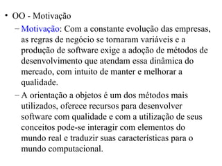 • OO - Motivação 
–Motivação: Com a constante evolução das empresas, 
as regras de negócio se tornaram variáveis e a 
produção de software exige a adoção de métodos de 
desenvolvimento que atendam essa dinâmica do 
mercado, com intuito de manter e melhorar a 
qualidade. 
– A orientação a objetos é um dos métodos mais 
utilizados, oferece recursos para desenvolver 
software com qualidade e com a utilização de seus 
conceitos pode-se interagir com elementos do 
mundo real e traduzir suas características para o 
mundo computacional. 
 