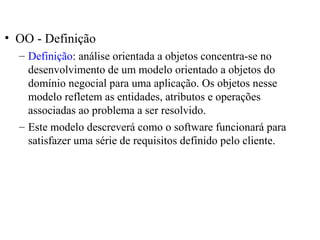 • OO - Definição 
– Definição: análise orientada a objetos concentra-se no 
desenvolvimento de um modelo orientado a objetos do 
domínio negocial para uma aplicação. Os objetos nesse 
modelo refletem as entidades, atributos e operações 
associadas ao problema a ser resolvido. 
– Este modelo descreverá como o software funcionará para 
satisfazer uma série de requisitos definido pelo cliente. 
 