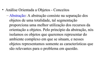 • Análise Orientada a Objetos - Conceitos 
– Abstração: A abstração consiste na separação dos 
objetos de uma totalidade, tal segmentação 
proporciona uma melhor utilização dos recursos da 
orientação a objetos. Pelo princípio da abstração, nós 
isolamos os objetos que queremos representar do 
ambiente complexo em que se situam, e nesses 
objetos representamos somente as características que 
são relevantes para o problema em questão. 
 