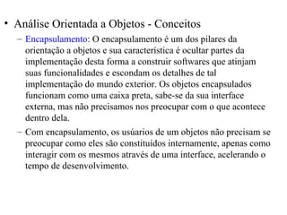• Análise Orientada a Objetos - Conceitos 
– Encapsulamento: O encapsulamento é um dos pilares da 
orientação a objetos e sua característica é ocultar partes da 
implementação desta forma a construir softwares que atinjam 
suas funcionalidades e escondam os detalhes de tal 
implementação do mundo exterior. Os objetos encapsulados 
funcionam como uma caixa preta, sabe-se da sua interface 
externa, mas não precisamos nos preocupar com o que acontece 
dentro dela. 
– Com encapsulamento, os usúarios de um objetos não precisam se 
preocupar como eles são constituídos internamente, apenas como 
interagir com os mesmos através de uma interface, acelerando o 
tempo de desenvolvimento. 
 