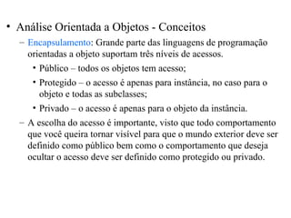 • Análise Orientada a Objetos - Conceitos 
– Encapsulamento: Grande parte das linguagens de programação 
orientadas a objeto suportam três níveis de acessos. 
• Público – todos os objetos tem acesso; 
• Protegido – o acesso é apenas para instância, no caso para o 
objeto e todas as subclasses; 
• Privado – o acesso é apenas para o objeto da instância. 
– A escolha do acesso é importante, visto que todo comportamento 
que você queira tornar visível para que o mundo exterior deve ser 
definido como público bem como o comportamento que deseja 
ocultar o acesso deve ser definido como protegido ou privado. 
 