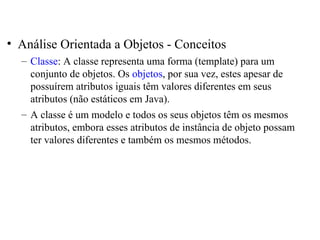 • Análise Orientada a Objetos - Conceitos 
– Classe: A classe representa uma forma (template) para um 
conjunto de objetos. Os objetos, por sua vez, estes apesar de 
possuírem atributos iguais têm valores diferentes em seus 
atributos (não estáticos em Java). 
– A classe é um modelo e todos os seus objetos têm os mesmos 
atributos, embora esses atributos de instância de objeto possam 
ter valores diferentes e também os mesmos métodos. 
 