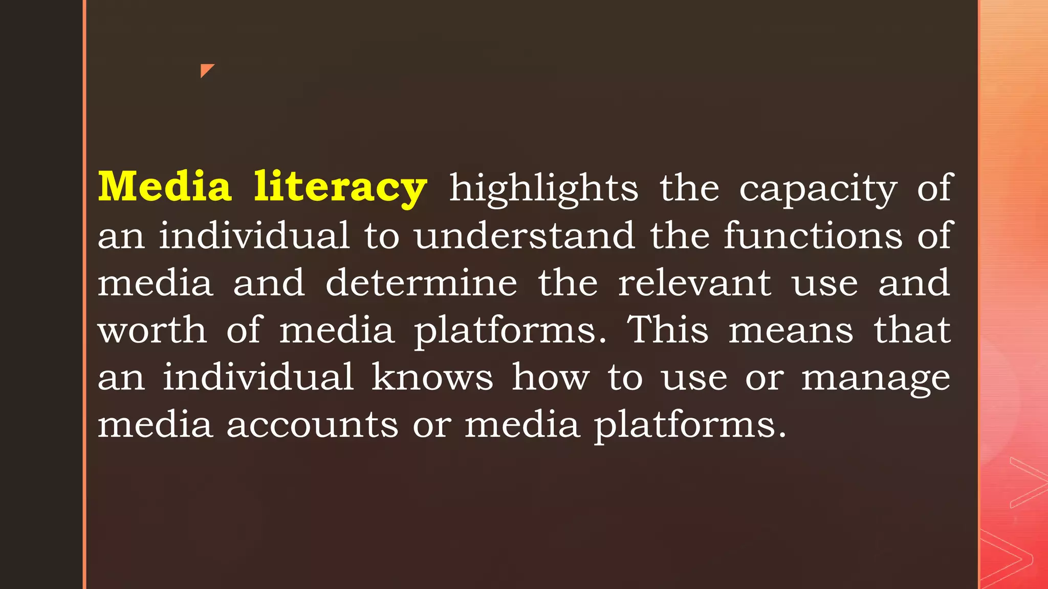 z
Media literacy highlights the capacity of
an individual to understand the functions of
media and determine the relevant use and
worth of media platforms. This means that
an individual knows how to use or manage
media accounts or media platforms.
 