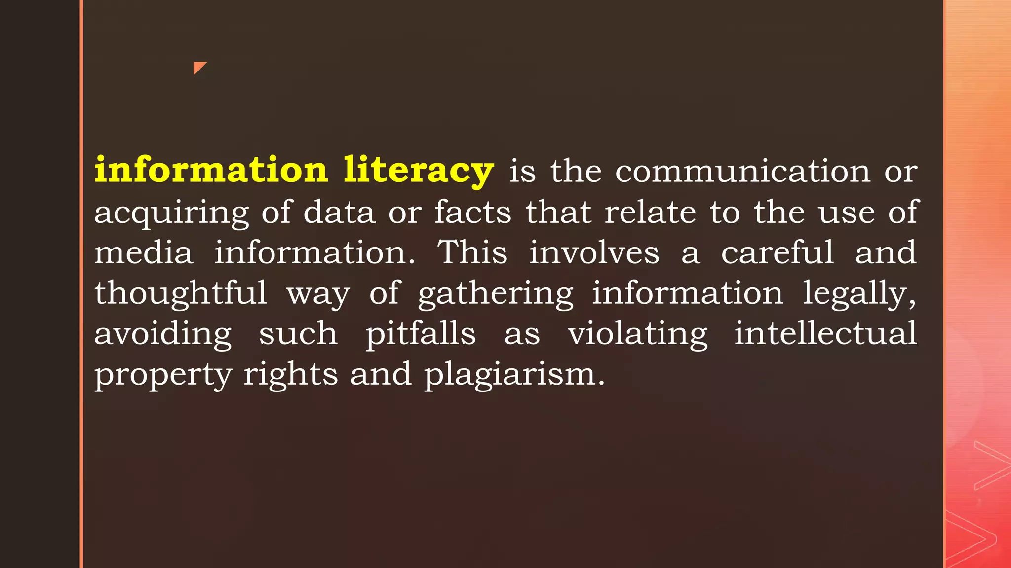 z
information literacy is the communication or
acquiring of data or facts that relate to the use of
media information. This involves a careful and
thoughtful way of gathering information legally,
avoiding such pitfalls as violating intellectual
property rights and plagiarism.
 
