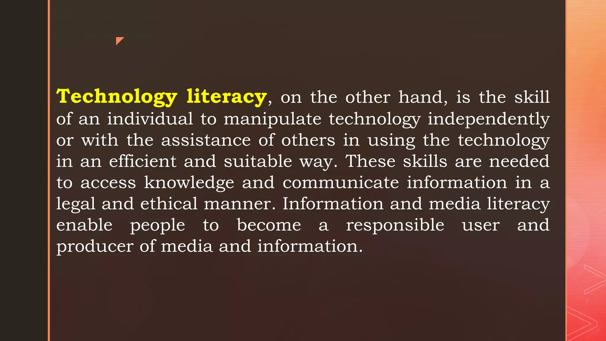 z
Technology literacy, on the other hand, is the skill
of an individual to manipulate technology independently
or with the assistance of others in using the technology
in an efficient and suitable way. These skills are needed
to access knowledge and communicate information in a
legal and ethical manner. Information and media literacy
enable people to become a responsible user and
producer of media and information.
 