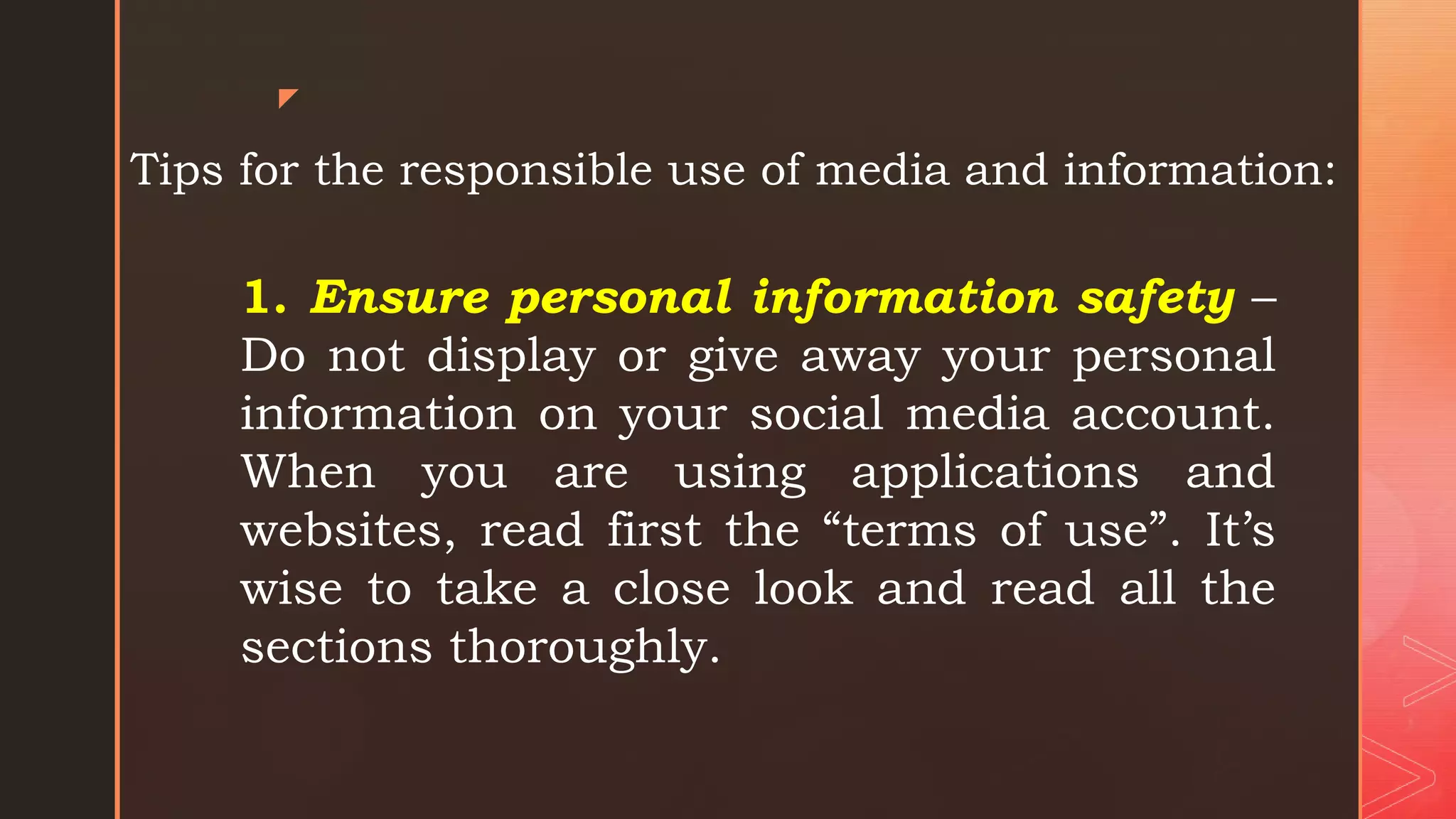 z
Tips for the responsible use of media and information:
1. Ensure personal information safety –
Do not display or give away your personal
information on your social media account.
When you are using applications and
websites, read first the “terms of use”. It’s
wise to take a close look and read all the
sections thoroughly.
 