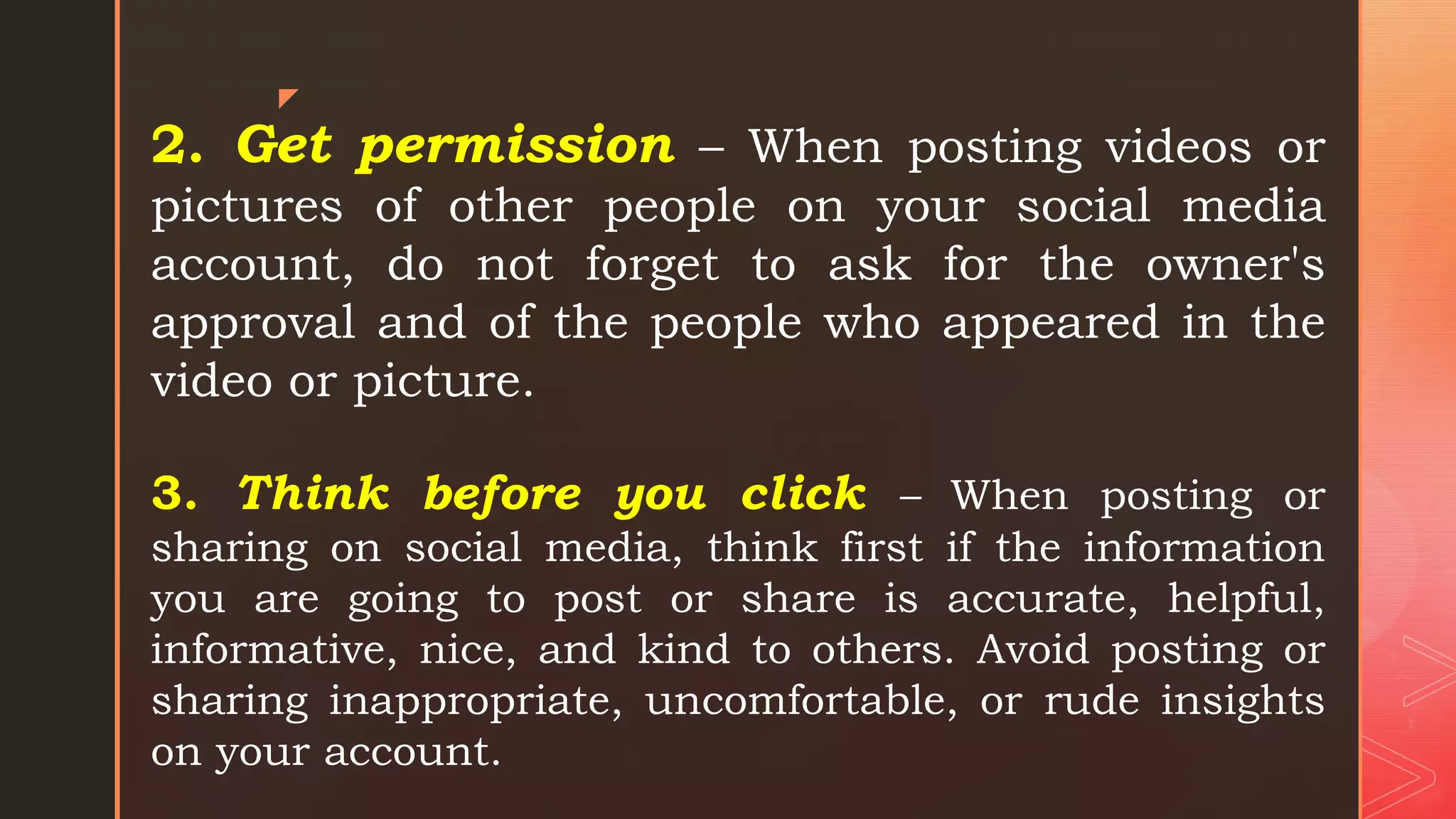 z
2. Get permission – When posting videos or
pictures of other people on your social media
account, do not forget to ask for the owner's
approval and of the people who appeared in the
video or picture.
3. Think before you click – When posting or
sharing on social media, think first if the information
you are going to post or share is accurate, helpful,
informative, nice, and kind to others. Avoid posting or
sharing inappropriate, uncomfortable, or rude insights
on your account.
 