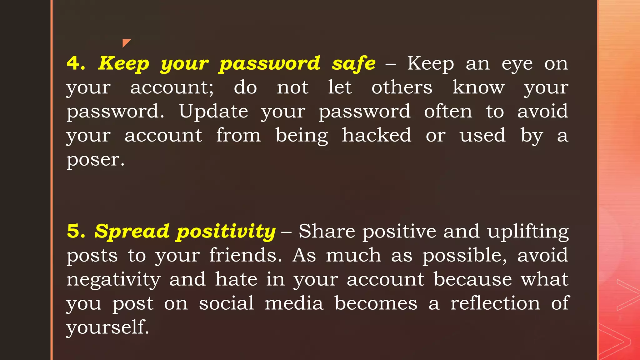 z
4. Keep your password safe – Keep an eye on
your account; do not let others know your
password. Update your password often to avoid
your account from being hacked or used by a
poser.
5. Spread positivity – Share positive and uplifting
posts to your friends. As much as possible, avoid
negativity and hate in your account because what
you post on social media becomes a reflection of
yourself.
 