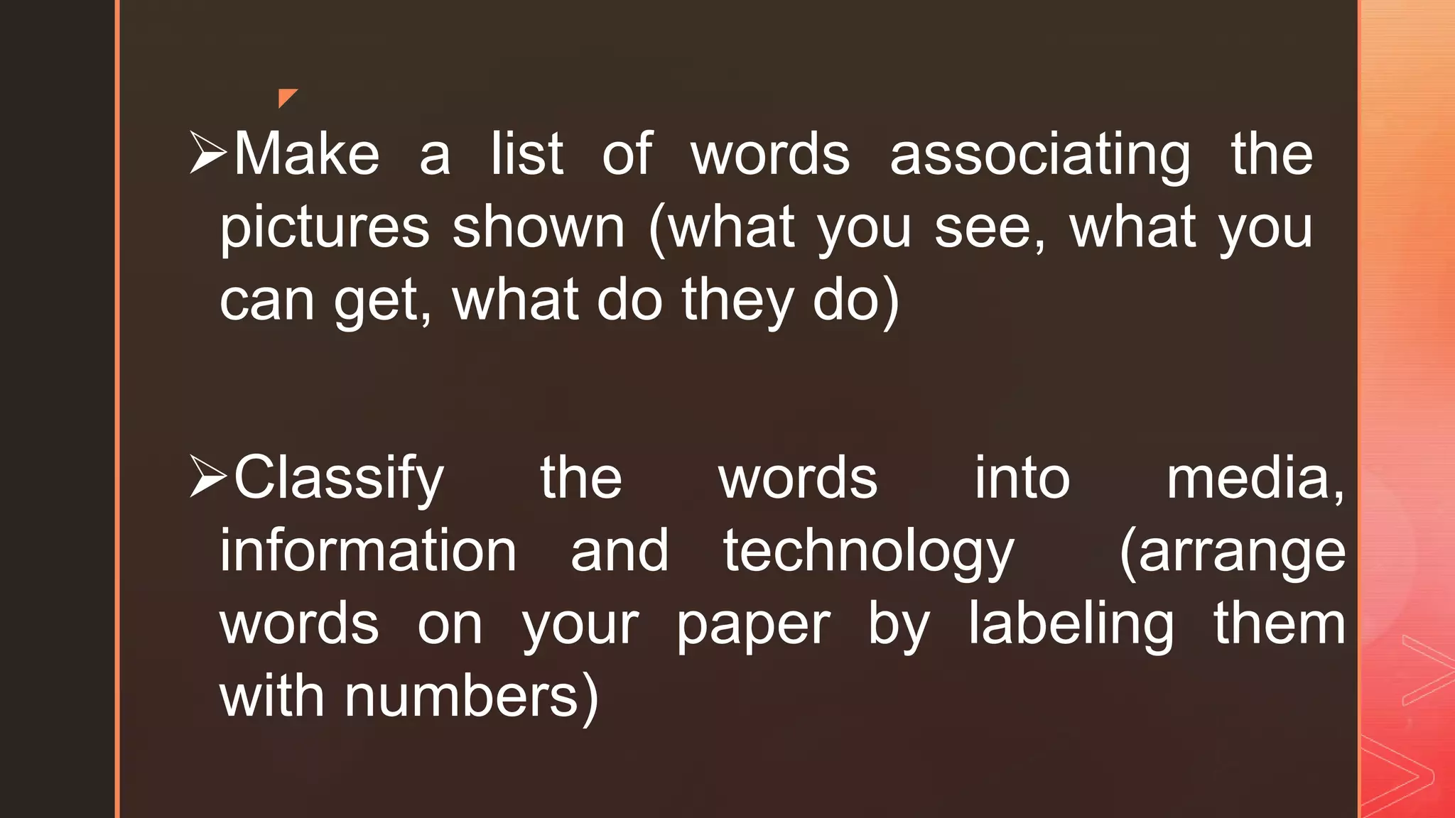 z
Make a list of words associating the
pictures shown (what you see, what you
can get, what do they do)
Classify the words into media,
information and technology (arrange
words on your paper by labeling them
with numbers)
 