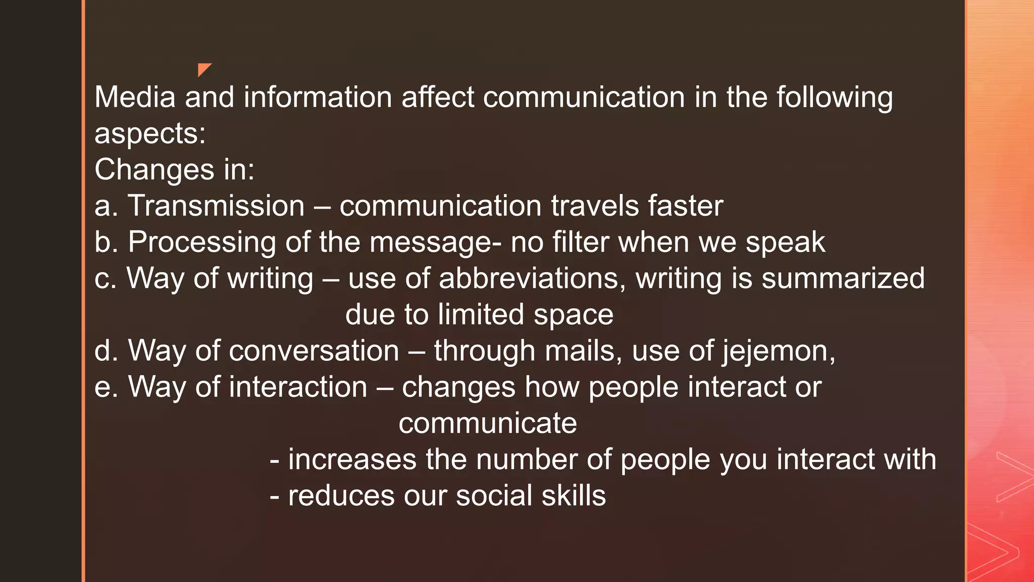 z
Media and information affect communication in the following
aspects:
Changes in:
a. Transmission – communication travels faster
b. Processing of the message- no filter when we speak
c. Way of writing – use of abbreviations, writing is summarized
due to limited space
d. Way of conversation – through mails, use of jejemon,
e. Way of interaction – changes how people interact or
communicate
- increases the number of people you interact with
- reduces our social skills
 