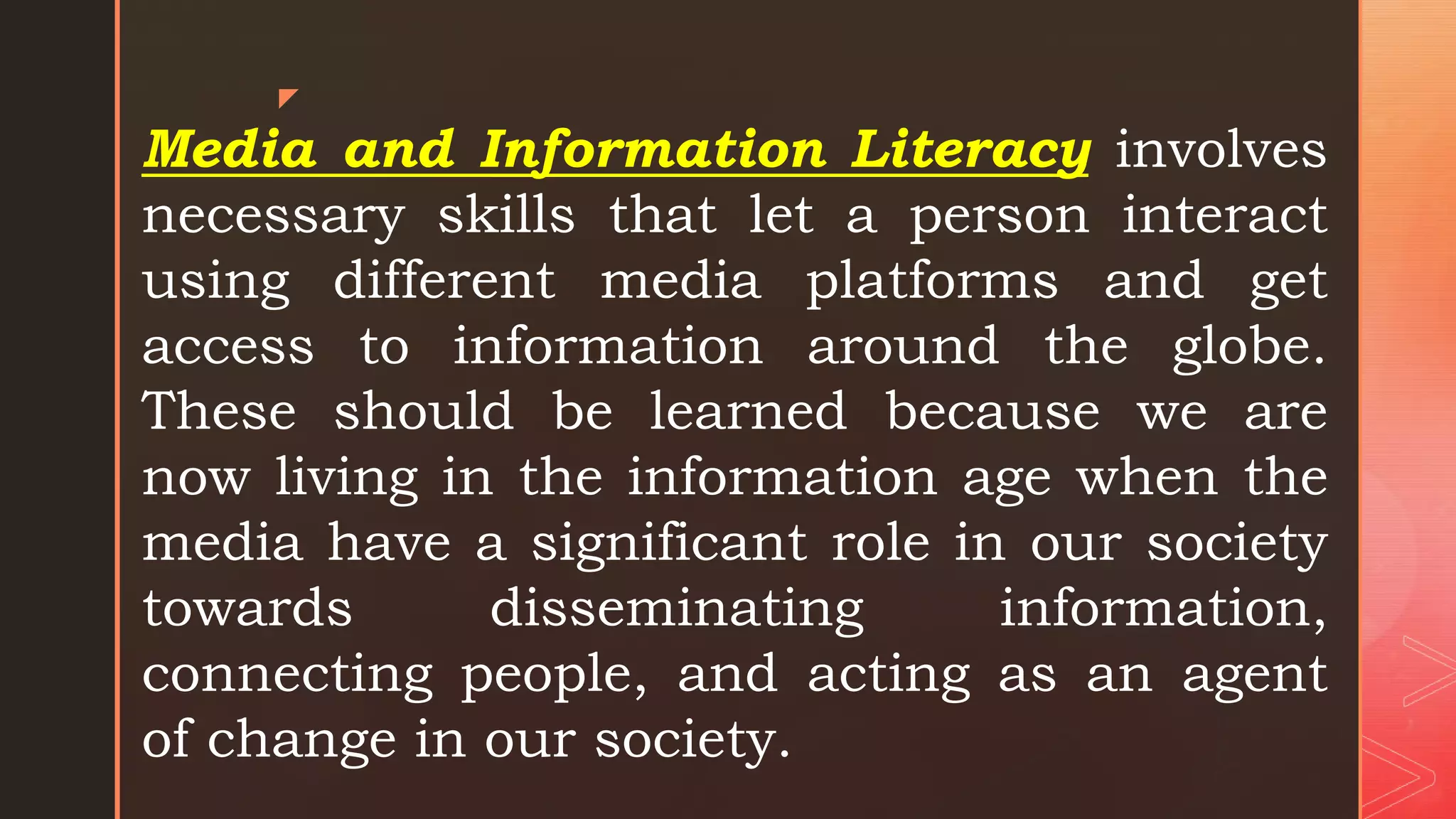 z
Media and Information Literacy involves
necessary skills that let a person interact
using different media platforms and get
access to information around the globe.
These should be learned because we are
now living in the information age when the
media have a significant role in our society
towards disseminating information,
connecting people, and acting as an agent
of change in our society.
 