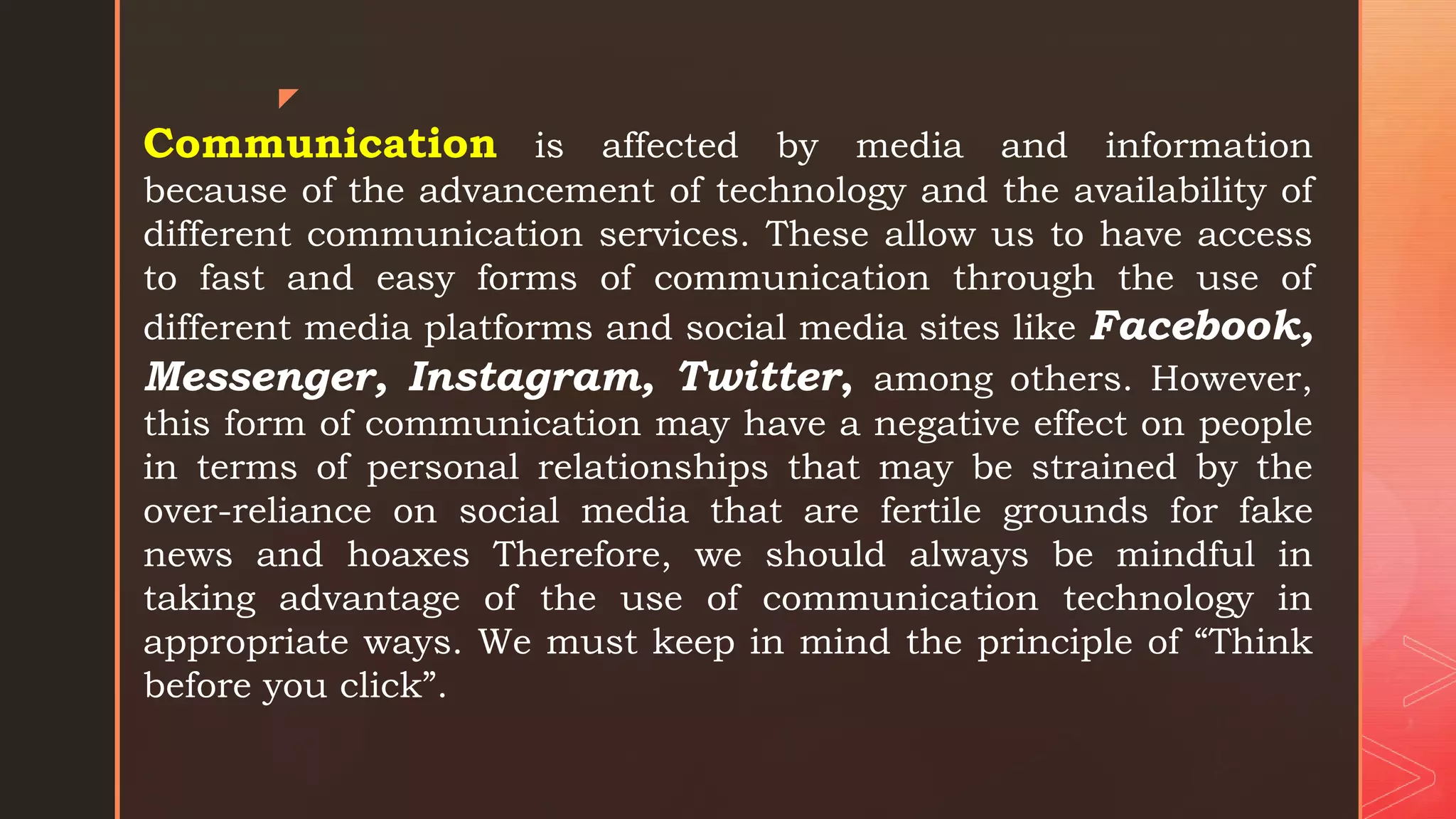 z
Communication is affected by media and information
because of the advancement of technology and the availability of
different communication services. These allow us to have access
to fast and easy forms of communication through the use of
different media platforms and social media sites like Facebook,
Messenger, Instagram, Twitter, among others. However,
this form of communication may have a negative effect on people
in terms of personal relationships that may be strained by the
over-reliance on social media that are fertile grounds for fake
news and hoaxes Therefore, we should always be mindful in
taking advantage of the use of communication technology in
appropriate ways. We must keep in mind the principle of “Think
before you click”.
 