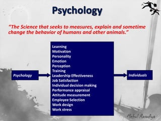“The Science that seeks to measures, explain and sometime
change the behavior of humans and other animals.”

                  Learning
                  Motivation
                  Personality
                  Emotion
                  Perception
                  Training
  Psychology      Leadership Effectiveness        Individuals
                  Job Satisfaction
                  Individual decision making
                  Performance appraisal
                  Attitude measurement
                  Employee Selection
                  Work design
                  Work stress
                                                 Mehul Rasadiya
 
