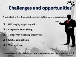 A quick look at few dramatic changes now taking place in organization.


 1. Old employee getting old

 2. Corporate Downsizing

 3. Temporary working employees

 4. Global competition

 5. War on terror


In short there are lot of challenges and opportunities today for managers to OB
   concepts.                                                     Mehul Rasadiya
 