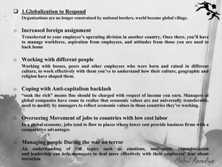  1.Globalization to Respond
   Organizations are no longer constrained by national borders, world become global village.

o Increased foreign assignment
   Transferred to your employer’s operating division in another country, Once there, you’ll have
   to manage workforce, aspiration from employees, and attitudes from those you are used to
   back home

o Working with different people
   Working with bosses, peers and other employees who were born and raised in different
   culture, to work effectively with them you’ve to understand how their culture, geographic and
   religion have shaped them.

o Coping with Anti-capitalism backlash
   “soak the rich” means fine should be charged with respect of income you earn. Managers at
   global companies have come to realize that economic values are not universally transferable,
   need to modify by managers to reflect economic values in those countries they’re working.

o Overseeing Movement of jobs to countries with low cost labor
   In a global economy, jobs tend to flow to places where lower cost provide business firms with a
   comparative advantages

o Managing people During the war on terror
   An understanding of OB topics such as emotions, motivation, communication
   and leadership can help managers to deal more effectively with their employees’ fear about
   terrorism
                                                                                    Mehul Rasadiya
 