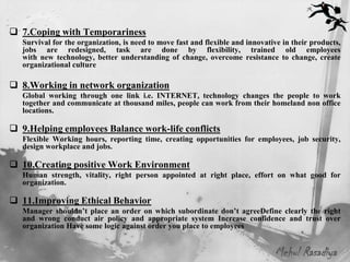  7.Coping with Temporariness
   Survival for the organization, is need to move fast and flexible and innovative in their products,
   jobs are redesigned, task are done by flexibility, trained old employees
   with new technology, better understanding of change, overcome resistance to change, create
   organizational culture

 8.Working in network organization
   Global working through one link i.e. INTERNET, technology changes the people to work
   together and communicate at thousand miles, people can work from their homeland non office
   locations.

 9.Helping employees Balance work-life conflicts
   Flexible Working hours, reporting time, creating opportunities for employees, job security,
   design workplace and jobs.

 10.Creating positive Work Environment
   Human strength, vitality, right person appointed at right place, effort on what good for
   organization.

 11.Improving Ethical Behavior
   Manager shouldn’t place an order on which subordinate don’t agreeDefine clearly the right
   and wrong conduct air policy and appropriate system Increase confidence and trust over
   organization Have some logic against order you place to employees


                                                                                Mehul Rasadiya
 