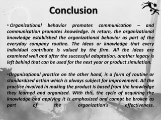 Conclusion
• Organizational behavior promotes communication – and
communication promotes knowledge. In return, the organizational
knowledge established the organizational behavior as part of the
everyday company routine. The ideas or knowledge that every
individual contribute is valued by the firm. All the ideas are
examined well and after the successful adaptation, another legacy is
left behind that can be used for the next year or product simulation.

•Organizational practice on the other hand, is a form of routine or
standardized action which is always subject for improvement. All the
practice involved in making the product is based from the knowledge
they learned and organized. With this, the cycle of acquiring the
knowledge and applying it is emphasized and cannot be broken as
part         of       the        organization’s        effectiveness.
 