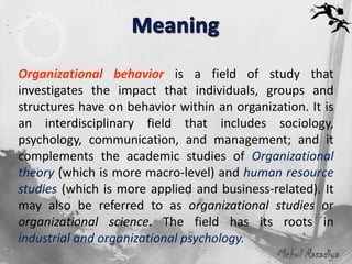 Organizational behavior is a field of study that
investigates the impact that individuals, groups and
structures have on behavior within an organization. It is
an interdisciplinary field that includes sociology,
psychology, communication, and management; and it
complements the academic studies of Organizational
theory (which is more macro-level) and human resource
studies (which is more applied and business-related). It
may also be referred to as organizational studies or
organizational science. The field has its roots in
industrial and organizational psychology.
                                              Mehul Rasadiya
 