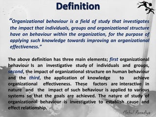“Organizational behaviour is   a field of study that investigates
the impact that individuals, groups and organizational structure
have on behaviour within the organization, for the purpose of
applying such knowledge towards improving an organizational
effectiveness.”

The above definition has three main elements; first organizational
behaviour Is an investigative study of individuals and groups,
second, the impact of organizational structure on human behaviour
and the third, the application of knowledge         to    achieve
organizational effectiveness. These factors are interactive in
nature and the impact of such behaviour is applied to various
systems so that the goals are achieved. The nature of study of
organizational behaviour is investigative to establish cause and
effect relationship.
                                                     Mehul Rasadiya
 