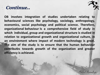 OB involves integration of studies undertaken relating to
behavioural sciences like psychology, sociology, anthropology,
economics, social psychology and political science. Therefore,
organizational behaviour Is a comprehensive field of study in
which individual, group and organizational structure is studied in
relation to organizational growth and organizational culture, in
an environment where impact of modern technology is great.
The aim of the study is to ensure that the human behaviour
contributes towards growth of the organization and greater
efficiency is achieved.




                                                      Mehul Rasadiya
 