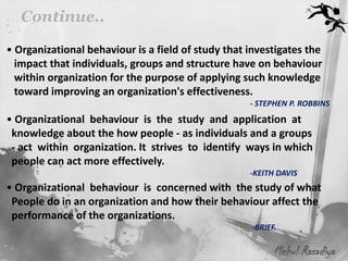 Continue..

• Organizational behaviour is a field of study that investigates the
  impact that individuals, groups and structure have on behaviour
  within organization for the purpose of applying such knowledge
  toward improving an organization's effectiveness.
                                                    - STEPHEN P. ROBBINS
• Organizational behaviour is the study and application at
 knowledge about the how people - as individuals and a groups
 - act within organization. It strives to identify ways in which
 people can act more effectively.
                                                    -KEITH DAVIS
• Organizational behaviour is concerned with the study of what
 People do in an organization and how their behaviour affect the
 performance of the organizations.
                                                    -BRIEF.

                                                          Mehul Rasadiya
 