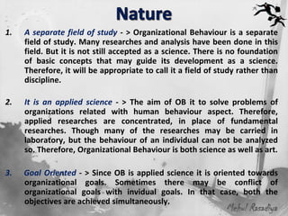 1.   A separate field of study - > Organizational Behaviour is a separate
     field of study. Many researches and analysis have been done in this
     field. But it is not still accepted as a science. There is no foundation
     of basic concepts that may guide its development as a science.
     Therefore, it will be appropriate to call it a field of study rather than
     discipline.

2.   It is an applied science - > The aim of OB it to solve problems of
     organizations related with human behaviour aspect. Therefore,
     applied researches are concentrated, in place of fundamental
     researches. Though many of the researches may be carried in
     laboratory, but the behaviour of an individual can not be analyzed
     so. Therefore, Organizational Behaviour is both science as well as art.

3.   Goal Oriented - > Since OB is applied science it is oriented towards
     organizational goals. Sometimes there may be conflict of
     organizational goals with invidual goals. In that case, both the
     objectives are achieved simultaneously.
                                                               Mehul Rasadiya
 