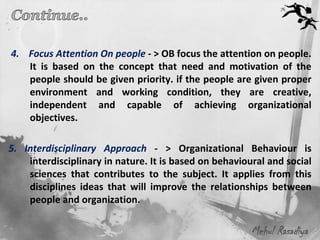4. Focus Attention On people - > OB focus the attention on people.
   It is based on the concept that need and motivation of the
   people should be given priority. if the people are given proper
   environment and working condition, they are creative,
   independent and capable of achieving organizational
   objectives.

5. Interdisciplinary Approach - > Organizational Behaviour is
    interdisciplinary in nature. It is based on behavioural and social
    sciences that contributes to the subject. It applies from this
    disciplines ideas that will improve the relationships between
    people and organization.

                                                        Mehul Rasadiya
 