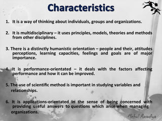 1. It is a way of thinking about individuals, groups and organizations.

2. It is multidisciplinary – it uses principles, models, theories and methods
   from other disciplines.

3. There is a distinctly humanistic orientation – people and their, attitudes
    perceptions, learning capacities, feelings and goals are of major
    importance.

4. It is performance-orientated – it deals with the factors affecting
   performance and how it can be improved.

5. The use of scientiﬁc method is important in studying variables and
   relationships.

6. It is applications-orientated in the sense of being concerned with
    providing useful answers to questions which arise when managing
   organizations.
                                                               Mehul Rasadiya
 