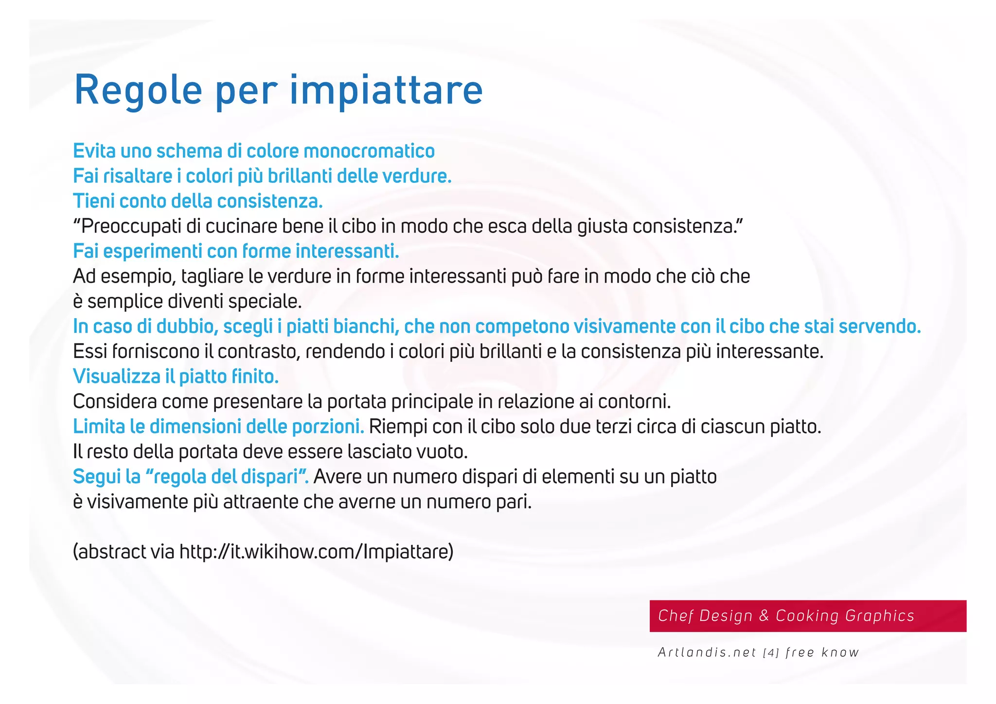 Chef Design & Cooking Graphics
A r t l a n d i s . n e t [ 4 ] f r e e k n o w
Evita uno schema di colore monocromatico
Fai risaltare i colori più brillanti delle verdure.
Tieni conto della consistenza.
“Preoccupati di cucinare bene il cibo in modo che esca della giusta consistenza.”
Fai esperimenti con forme interessanti.
Ad esempio, tagliare le verdure in forme interessanti può fare in modo che ciò che
è semplice diventi speciale.
In caso di dubbio, scegli i piatti bianchi, che non competono visivamente con il cibo che stai servendo.
Essi forniscono il contrasto, rendendo i colori più brillanti e la consistenza più interessante.
Visualizza il piatto ﬁnito.
Considera come presentare la portata principale in relazione ai contorni.
Limita le dimensioni delle porzioni. Riempi con il cibo solo due terzi circa di ciascun piatto.
Il resto della portata deve essere lasciato vuoto.
Segui la “regola del dispari”. Avere un numero dispari di elementi su un piatto
è visivamente più attraente che averne un numero pari.
(abstract via http://it.wikihow.com/Impiattare)
Regole per impiattare
 