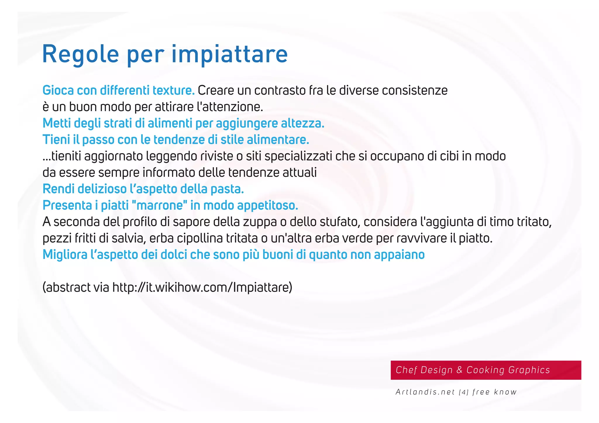 Chef Design & Cooking Graphics
A r t l a n d i s . n e t [ 4 ] f r e e k n o w
Gioca con differenti texture. Creare un contrasto fra le diverse consistenze
è un buon modo per attirare l'attenzione.
Metti degli strati di alimenti per aggiungere altezza.
Tieni il passo con le tendenze di stile alimentare.
...tieniti aggiornato leggendo riviste o siti specializzati che si occupano di cibi in modo
da essere sempre informato delle tendenze attuali
Rendi delizioso l’aspetto della pasta.
Presenta i piatti "marrone" in modo appetitoso.
A seconda del proﬁlo di sapore della zuppa o dello stufato, considera l'aggiunta di timo tritato,
pezzi fritti di salvia, erba cipollina tritata o un'altra erba verde per ravvivare il piatto.
Migliora l’aspetto dei dolci che sono più buoni di quanto non appaiano
(abstract via http://it.wikihow.com/Impiattare)
Regole per impiattare
 