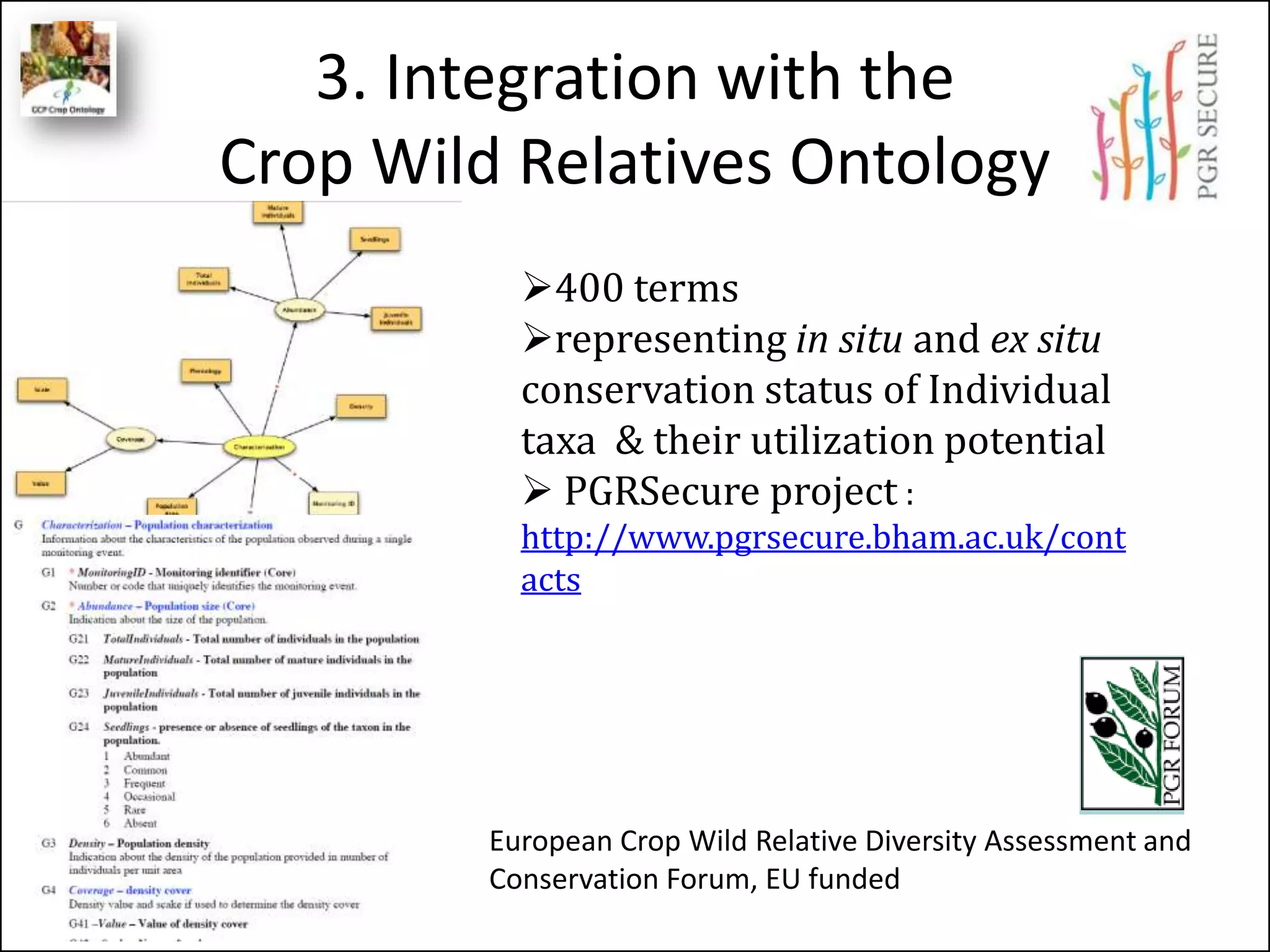 3. Integration with the
Crop Wild Relatives Ontology
European Crop Wild Relative Diversity Assessment and
Conservation Forum, EU funded
400 terms
representing in situ and ex situ
conservation status of Individual
taxa & their utilization potential
 PGRSecure project :
http://www.pgrsecure.bham.ac.uk/cont
acts
 