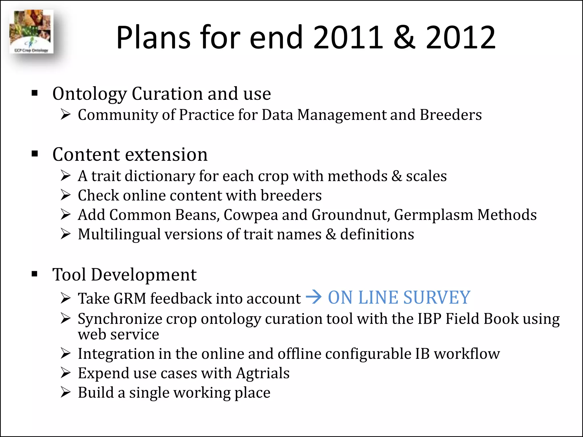 Plans for end 2011 & 2012
 Ontology Curation and use
 Community of Practice for Data Management and Breeders
 Content extension
 A trait dictionary for each crop with methods & scales
 Check online content with breeders
 Add Common Beans, Cowpea and Groundnut, Germplasm Methods
 Multilingual versions of trait names & definitions
 Tool Development
 Take GRM feedback into account  ON LINE SURVEY
 Synchronize crop ontology curation tool with the IBP Field Book using
web service
 Integration in the online and offline configurable IB workflow
 Expend use cases with Agtrials
 Build a single working place
 