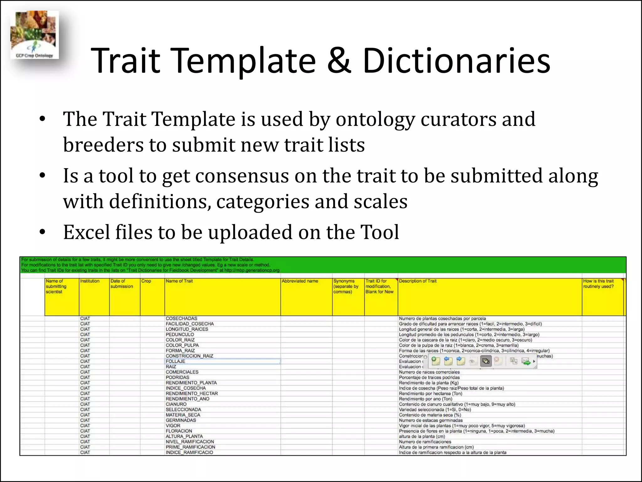 Trait Template & Dictionaries
• The Trait Template is used by ontology curators and
breeders to submit new trait lists
• Is a tool to get consensus on the trait to be submitted along
with definitions, categories and scales
• Excel files to be uploaded on the Tool
 