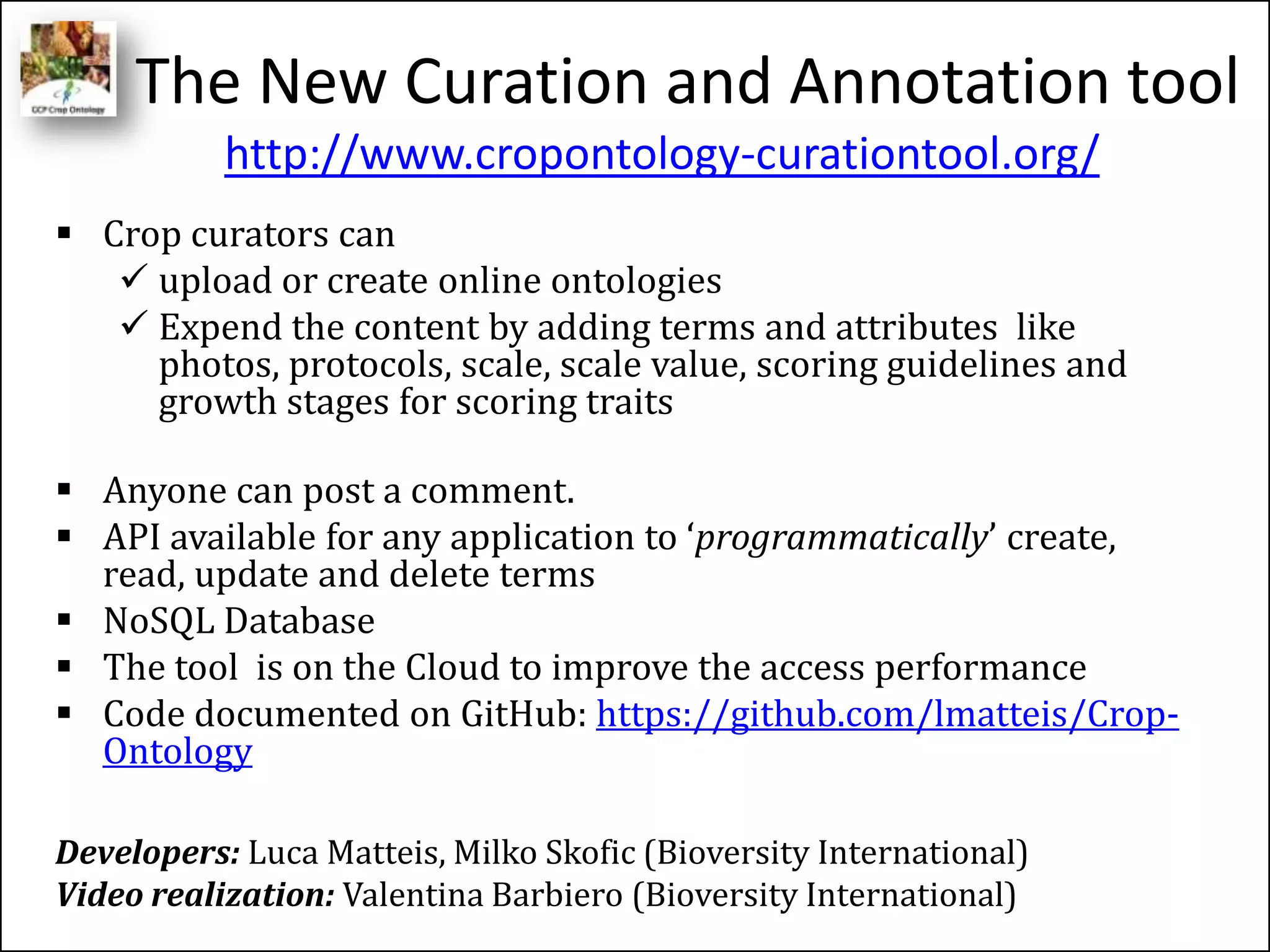 The New Curation and Annotation tool
 Crop curators can
 upload or create online ontologies
 Expend the content by adding terms and attributes like
photos, protocols, scale, scale value, scoring guidelines and
growth stages for scoring traits
 Anyone can post a comment.
 API available for any application to ‘programmatically’ create,
read, update and delete terms
 NoSQL Database
 The tool is on the Cloud to improve the access performance
 Code documented on GitHub: https://github.com/lmatteis/Crop-
Ontology
Developers: Luca Matteis, Milko Skofic (Bioversity International)
Video realization: Valentina Barbiero (Bioversity International)
http://www.cropontology-curationtool.org/
 
