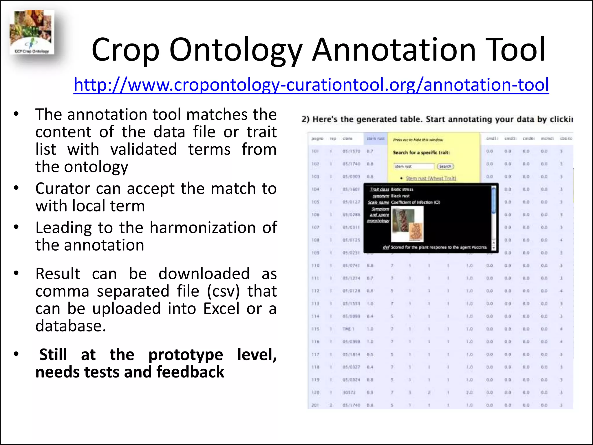Crop Ontology Annotation Tool
• The annotation tool matches the
content of the data file or trait
list with validated terms from
the ontology
• Curator can accept the match to
with local term
• Leading to the harmonization of
the annotation
• Result can be downloaded as
comma separated file (csv) that
can be uploaded into Excel or a
database.
• Still at the prototype level,
needs tests and feedback
http://www.cropontology-curationtool.org/annotation-tool
 