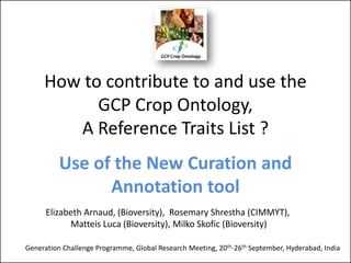How to contribute to and use the
GCP Crop Ontology,
A Reference Traits List ?
Use of the New Curation and
Annotation tool
Generation Challenge Programme, Global Research Meeting, 20th-26th September, Hyderabad, India
Elizabeth Arnaud, (Bioversity), Rosemary Shrestha (CIMMYT),
Matteis Luca (Bioversity), Milko Skofic (Bioversity)
 