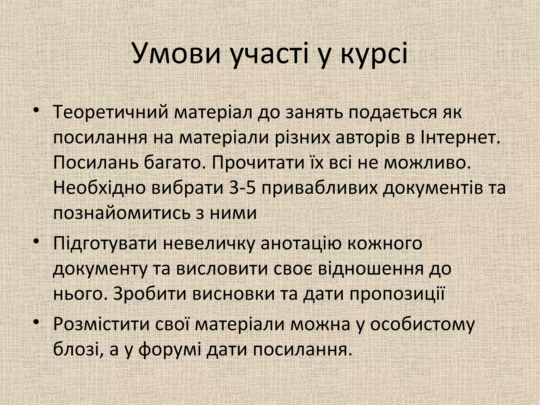 Умови участі у курсі
• Теоретичний матеріал до занять подається як
посилання на матеріали різних авторів в Інтернет.
Посилань багато. Прочитати їх всі не можливо.
Необхідно вибрати 3-5 привабливих документів та
познайомитись з ними
• Підготувати невеличку анотацію кожного
документу та висловити своє відношення до
нього. Зробити висновки та дати пропозиції
• Розмістити свої матеріали можна у особистому
блозі, а у форумі дати посилання.
 