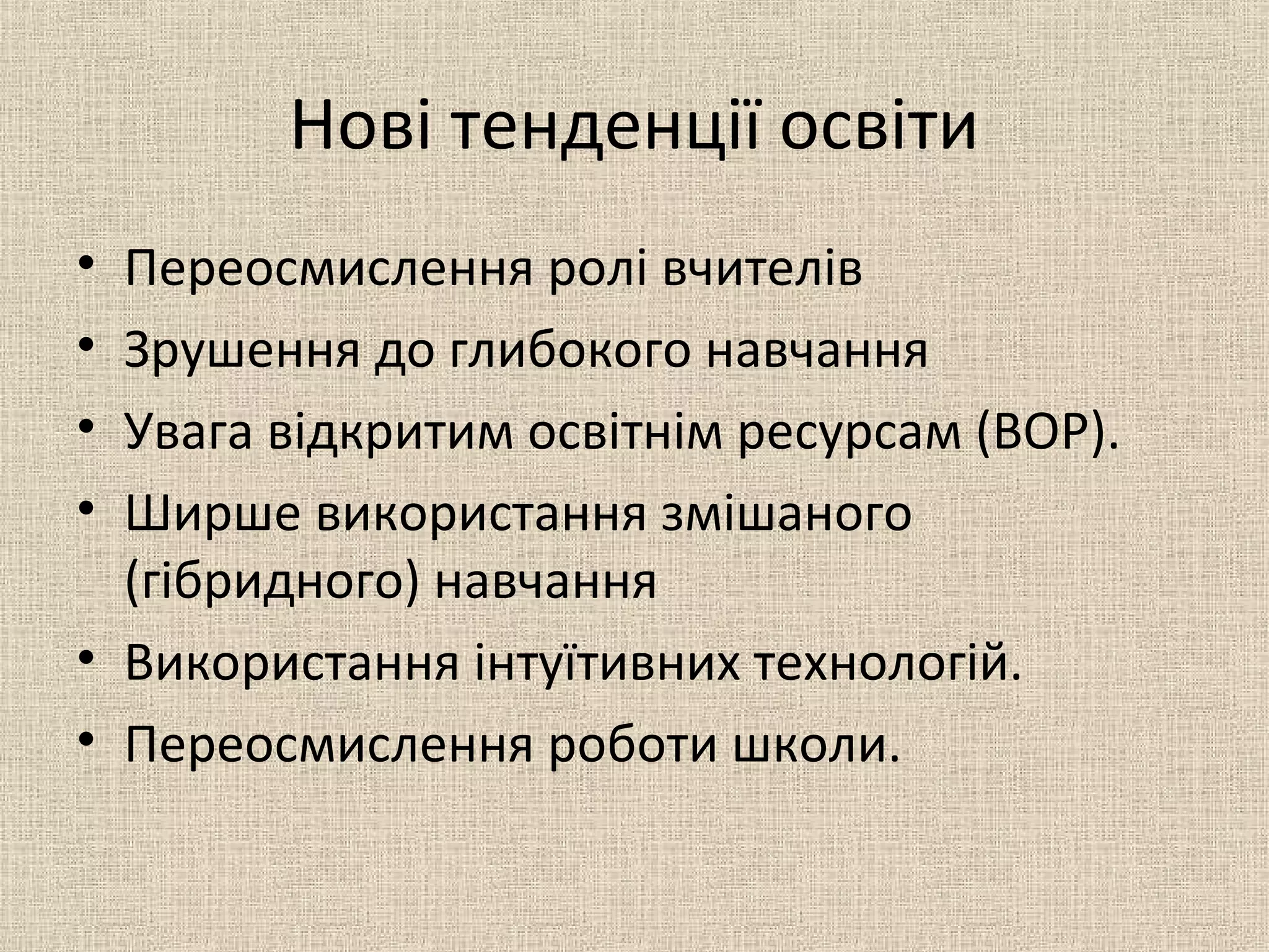 Нові тенденції освіти
• Переосмислення ролі вчителів
• Зрушення до глибокого навчання
• Увага відкритим освітнім ресурсам (ВОР).
• Ширше використання змішаного
(гібридного) навчання
• Використання інтуїтивних технологій.
• Переосмислення роботи школи.
 
