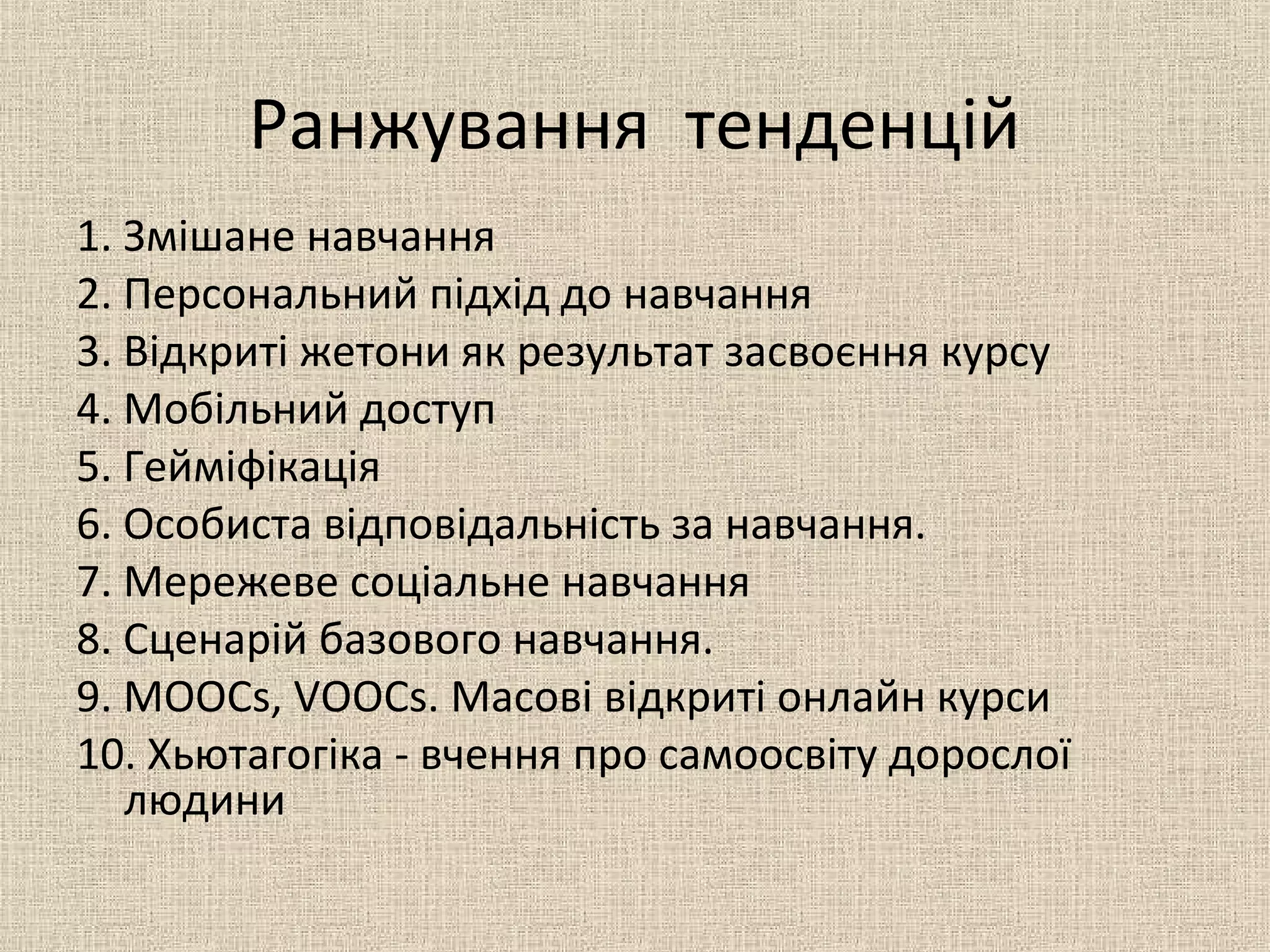 Ранжування тенденцій
1. Змішане навчання
2. Персональний підхід до навчання
3. Відкриті жетони як результат засвоєння курсу
4. Мобільний доступ
5. Гейміфікація
6. Особиста відповідальність за навчання.
7. Мережеве соціальне навчання
8. Сценарій базового навчання.
9. MOOCs, VOOCs. Масові відкриті онлайн курси
10. Хьютагогіка - вчення про самоосвіту дорослої
людини
 