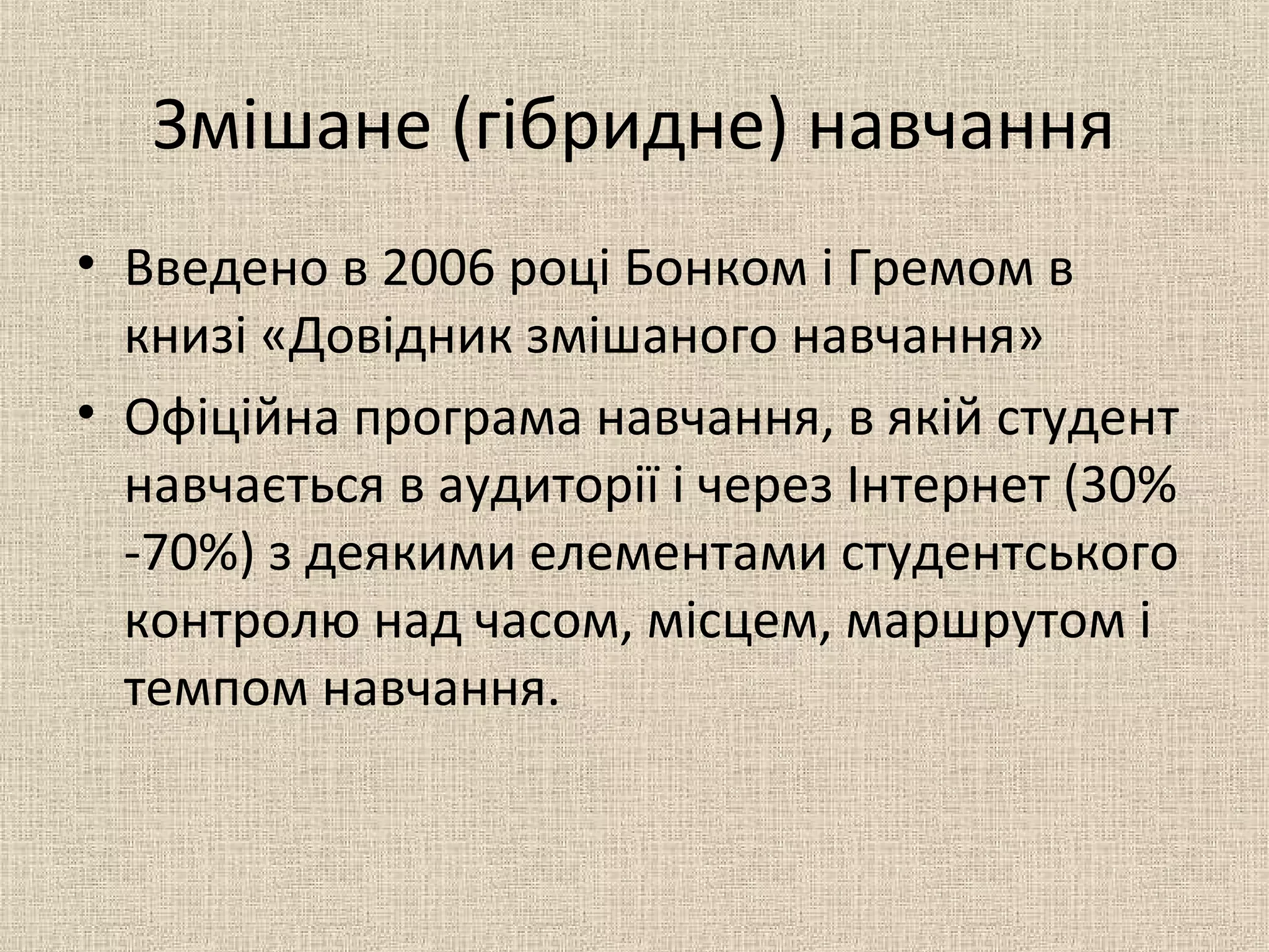 Змішане (гібридне) навчання
• Введено в 2006 році Бонком і Гремом в
книзі «Довідник змішаного навчання»
• Офіційна програма навчання, в якій студент
навчається в аудиторії і через Інтернет (30%
-70%) з деякими елементами студентського
контролю над часом, місцем, маршрутом і
темпом навчання.
 